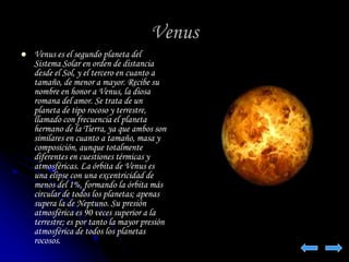 Venus 
 Venus es el segundo planeta del 
Sistema Solar en orden de distancia 
desde el Sol, y el tercero en cuanto a 
tamaño, de menor a mayor. Recibe su 
nombre en honor a Venus, la diosa 
romana del amor. Se trata de un 
planeta de tipo rocoso y terrestre, 
llamado con frecuencia el planeta 
hermano de la Tierra, ya que ambos son 
similares en cuanto a tamaño, masa y 
composición, aunque totalmente 
diferentes en cuestiones térmicas y 
atmosféricas. La órbita de Venus es 
una elipse con una excentricidad de 
menos del 1%, formando la órbita más 
circular de todos los planetas; apenas 
supera la de Neptuno. Su presión 
atmosférica es 90 veces superior a la 
terrestre; es por tanto la mayor presión 
atmosférica de todos los planetas 
rocosos. 
 