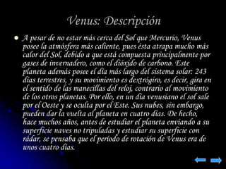 Venus: Descripción 
 A pesar de no estar más cerca del Sol que Mercurio, Venus 
posee la atmósfera más caliente, pues ésta atrapa mucho más 
calor del Sol, debido a que está compuesta principalmente por 
gases de invernadero, como el dióxido de carbono. Este 
planeta además posee el día más largo del sistema solar: 243 
días terrestres, y su movimiento es dextrógiro, es decir, gira en 
el sentido de las manecillas del reloj, contrario al movimiento 
de los otros planetas. Por ello, en un día venusiano el sol sale 
por el Oeste y se oculta por el Este. Sus nubes, sin embargo, 
pueden dar la vuelta al planeta en cuatro días. De hecho, 
hace muchos años, antes de estudiar el planeta enviando a su 
superficie naves no tripuladas y estudiar su superficie con 
rádar, se pensaba que el período de rotación de Venus era de 
unos cuatro días. 
 