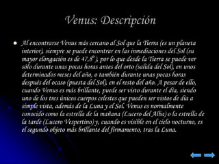 Venus: Descripción 
 Al encontrarse Venus más cercano al Sol que la Tierra (es un planeta 
interior), siempre se puede encontrar en las inmediaciones del Sol (su 
mayor elongación es de 47,8°), por lo que desde la Tierra se puede ver 
sólo durante unas pocas horas antes del orto (salida del Sol), en unos 
determinados meses del año, o también durante unas pocas horas 
después del ocaso (puesta del Sol), en el resto del año. A pesar de ello, 
cuando Venus es más brillante, puede ser visto durante el día, siendo 
uno de los tres únicos cuerpos celestes que pueden ser vistos de día a 
simple vista, además de la Luna y el Sol. Venus es normalmente 
conocido como la estrella de la mañana (Lucero del Alba) o la estrella de 
la tarde (Lucero Vespertino) y, cuando es visible en el cielo nocturno, es 
el segundo objeto más brillante del firmamento, tras la Luna. 
 