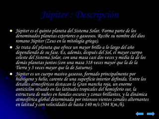 Júpiter : Descripción 
 Júpiter es el quinto planeta del Sistema Solar. Forma parte de los 
denominados planetas exteriores o gaseosos. Recibe su nombre del dios 
romano Júpiter (Zeus en la mitología griega). 
 Se trata del planeta que ofrece un mayor brillo a lo largo del año 
dependiendo de su fase. Es, además, después del Sol, el mayor cuerpo 
celeste del Sistema Solar, con una masa casi dos veces y media la de los 
demás planetas juntos (con una masa 318 veces mayor que la de la 
Tierra y 3 veces mayor que la de Saturno). 
 Júpiter es un cuerpo masivo gaseoso, formado principalmente por 
hidrógeno y helio, carente de una superficie interior definida. Entre los 
detalles atmosféricos destacan la Gran mancha roja, un enorme 
anticiclón situado en las latitudes tropicales del hemisferio sur, la 
estructura de nubes en bandas oscuras y zonas brillantes, y la dinámica 
atmosférica global determinada por intensos vientos zonales alternantes 
en latitud y con velocidades de hasta 140 m/s (504 Km./h). 
 