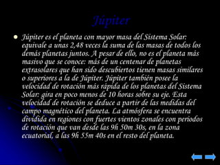 Júpiter 
 Júpiter es el planeta con mayor masa del Sistema Solar: 
equivale a unas 2,48 veces la suma de las masas de todos los 
demás planetas juntos. A pesar de ello, no es el planeta más 
masivo que se conoce: más de un centenar de planetas 
extrasolares que han sido descubiertos tienen masas similares 
o superiores a la de Júpiter. Júpiter también posee la 
velocidad de rotación más rápida de los planetas del Sistema 
Solar: gira en poco menos de 10 horas sobre su eje. Esta 
velocidad de rotación se deduce a partir de las medidas del 
campo magnético del planeta. La atmósfera se encuentra 
dividida en regiones con fuertes vientos zonales con periodos 
de rotación que van desde las 9h 50m 30s, en la zona 
ecuatorial, a las 9h 55m 40s en el resto del planeta. 
 