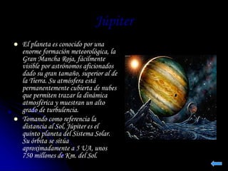 Júpiter 
 El planeta es conocido por una 
enorme formación meteorológica, la 
Gran Mancha Roja, fácilmente 
visible por astrónomos aficionados 
dado su gran tamaño, superior al de 
la Tierra. Su atmósfera está 
permanentemente cubierta de nubes 
que permiten trazar la dinámica 
atmosférica y muestran un alto 
grado de turbulencia. 
 Tomando como referencia la 
distancia al Sol, Júpiter es el 
quinto planeta del Sistema Solar. 
Su órbita se sitúa 
aproximadamente a 5 UA, unos 
750 millones de Km. del Sol. 
 