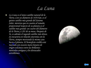 La Luna 
 La Luna es el único satélite natural de la 
Tierra. Con un diámetro de 3476 Km. es el 
quinto satélite más grande del Sistema 
Solar, mientras que en cuanto al tamaño 
proporcional respecto de su planeta es el 
satélite más grande: un cuarto del diámetro 
de la Tierra y 1/81 de su masa. Después de 
Ío, es además el segundo satélite más denso. 
Se encuentra en relación sincronía con la 
Tierra, siempre mostrando la misma cara 
hacia el planeta. El hemisferio visible está 
marcado con oscuros mares lunares de 
origen volcánico entre las brillantes 
montañas antiguas y los destacados 
astroblemas. 
 