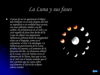 La Luna y sus fases 
 A pesar de ser en apariencia el objeto 
más brillante en el cielo después del Sol, 
su superficie es en realidad muy oscura, 
con una reflexión similar a la del 
carbón. Su prominencia en el cielo y su 
ciclo regular de fases han hecho de la 
Luna un objeto con importante 
influencia cultural desde la antigüedad 
tanto en el lenguaje, como en el 
calendario, el arte o la mitología. La 
influencia gravitatoria de la Luna 
produce las mareas y el aumento de la 
duración del día. La distancia orbital 
de la Luna, cerca de treinta veces el 
diámetro de la Tierra, hace que se vea 
en el cielo con el mismo tamaño que el 
Sol y permite que la Luna cubra 
exactamente al Sol en los eclipses 
solares totales. 
 