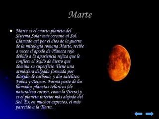 Marte 
 Marte es el cuarto planeta del 
Sistema Solar más cercano al Sol. 
Llamado así por el dios de la guerra 
de la mitología romana Marte, recibe 
a veces el apodo de Planeta rojo 
debido a la apariencia rojiza que le 
confiere el óxido de hierro que 
domina su superficie. Tiene una 
atmósfera delgada formada por 
dióxido de carbono, y dos satélites: 
Fobos y Deimos. Forma parte de los 
llamados planetas telúricos (de 
naturaleza rocosa, como la Tierra) y 
es el planeta interior más alejado del 
Sol. Es, en muchos aspectos, el más 
parecido a la Tierra. 
 