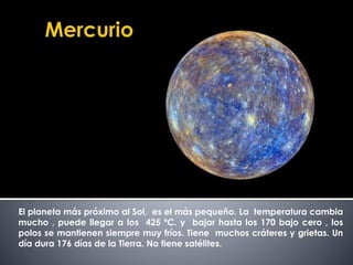El planeta más próximo al Sol, es el más pequeño. La temperatura cambia 
mucho , puede llegar a los 425 ºC. y bajar hasta los 170 bajo cero , los 
polos se mantienen siempre muy fríos. Tiene muchos cráteres y grietas. Un 
día dura 176 días de la Tierra. No tiene satélites. 
 