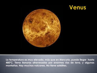 La temperatura es muy elevada, más que en Mercurio, puede llegar hasta 
480ºC. Tiene llanuras atravesadas por enormes ríos de lava, y algunas 
montañas. Hay muchos volcanes. No tiene satélites. 
 