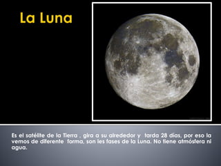 Es el satélite de la Tierra , gira a su alrededor y tarda 28 días, por eso la 
vemos de diferente forma, son les fases de la Luna. No tiene atmósfera ni 
agua. 
 