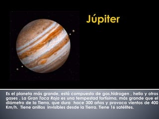 Es el planeta más grande, está compuesto de gas,hidrogen , helio y otros 
gases . La Gran Taca Roja es una tempestad fortísima, más grande que el 
diámetro de la Tierra, que dura hace 300 años y provoca vientos de 400 
Km/h. Tiene anillos invisibles desde la Tierra. Tiene 16 satélites. 
 