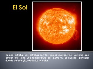 Es una estrella, Las estrellas son los únicos cuerpos del Universo que 
emiten luz. Tiene una temperatura de 6.000 ºC. Es nuestra principal 
fluente de energia,nos da luz y calor. 
 