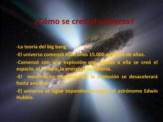 -La teoría del big bang 
-El universo comenzó hace unos 15.000 millones de años. 
-Comenzó con una explosión que gracias a ella se creó el 
espacio, el tiempo, la energía y la materia. 
-El movimiento expansivo de la explosión se desacelerará 
hasta anularse 
-El universo se sigue expandiendo según el astrónomo Edwin 
Hubble. 
 
