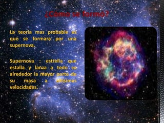 La teoría mas probable es 
que se formara por una 
supernova. 
Supernova : estrella que 
estalla y lanza a todo su 
alrededor la mayor parte de 
su masa a altísimas 
velocidades. 
 