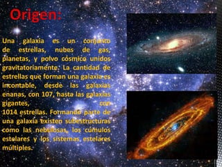Una galaxia es un conjunto 
de estrellas, nubes de gas, 
planetas, y polvo cósmico unidos 
gravitatoriamente. La cantidad de 
estrellas que forman una galaxia es 
incontable, desde las galaxias 
enanas, con 107, hasta las galaxias 
gigantes, con 
1014 estrellas. Formando parte de 
una galaxia existen subestructuras 
como las nebulosas, los cúmulos 
estelares y los sistemas estelares 
múltiples. 
 