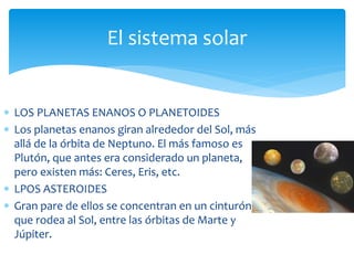 El sistema solar 
 LOS PLANETAS ENANOS O PLANETOIDES 
 Los planetas enanos giran alrededor del Sol, más 
allá de la órbita de Neptuno. El más famoso es 
Plutón, que antes era considerado un planeta, 
pero existen más: Ceres, Eris, etc. 
 LPOS ASTEROIDES 
 Gran pare de ellos se concentran en un cinturón 
que rodea al Sol, entre las órbitas de Marte y 
Júpiter. 
 