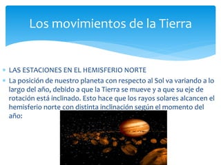 Los movimientos de la Tierra 
 LAS ESTACIONES EN EL HEMISFERIO NORTE 
 La posición de nuestro planeta con respecto al Sol va variando a lo 
largo del año, debido a que la Tierra se mueve y a que su eje de 
rotación está inclinado. Esto hace que los rayos solares alcancen el 
hemisferio norte con distinta inclinación según el momento del 
año: 
 