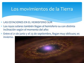 Los movimientos de la Tierra 
 LAS ESTACIONES EN EL HEMISFERIO SUR 
 Los rayos solares también llegan al hemisferio su con distinta 
inclinación según el momento del año: 
 Entre el 21 de junio y el 23 de septiembre, llegan muy oblicuos; es 
invierno. 
 