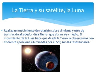 La Tierra y su satélite, la Luna 
 Realiza un movimiento de rotación sobre sí misma y otro de 
translación alrededor dela Tierra, que duran 29 y medio. El 
movimiento de la Luna hace que desde la Tierra la observemos con 
diferentes porciones iluminadas por el Sol; son las fases lunares. 
 