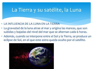 La Tierra y su satélite, la Luna 
 LA INFLUENCIA DE LA LUNA EN LA TIERRA 
 La gravedad de la luna atrae al mar y origina las mareas, que son 
subidas y bajadas del nivel del mar que se alternan cada 6 horas. 
 Además, cuando se interpone entre el Sol y la Tierra, se produce un 
eclipse de Sol, en el que este astro queda oculto por el satélite. 
 