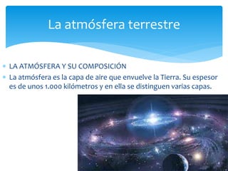 La atmósfera terrestre 
 LA ATMÓSFERA Y SU COMPOSICIÓN 
 La atmósfera es la capa de aire que envuelve la Tierra. Su espesor 
es de unos 1.000 kilómetros y en ella se distinguen varias capas. 
 