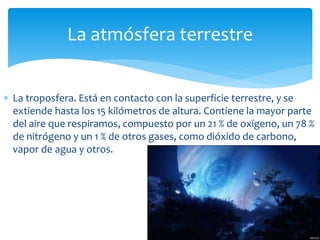 La atmósfera terrestre 
 La troposfera. Está en contacto con la superficie terrestre, y se 
extiende hasta los 15 kilómetros de altura. Contiene la mayor parte 
del aire que respiramos, compuesto por un 21 % de oxígeno, un 78 % 
de nitrógeno y un 1 % de otros gases, como dióxido de carbono, 
vapor de agua y otros. 
 