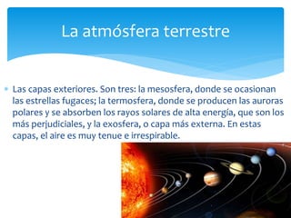 La atmósfera terrestre 
 Las capas exteriores. Son tres: la mesosfera, donde se ocasionan 
las estrellas fugaces; la termosfera, donde se producen las auroras 
polares y se absorben los rayos solares de alta energía, que son los 
más perjudiciales, y la exosfera, o capa más externa. En estas 
capas, el aire es muy tenue e irrespirable. 
 