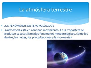 La atmósfera terrestre 
 LOS FENÓMENOS METEROROLÓGICOS 
 La atmósfera está en continuo movimiento. En la troposfera se 
producen sucesos llamados fenómenos meteorológicos, como los 
vientos, las nubes, los precipitaciones y las tormentas: 
 
