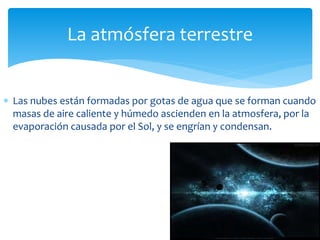 La atmósfera terrestre 
 Las nubes están formadas por gotas de agua que se forman cuando 
masas de aire caliente y húmedo ascienden en la atmosfera, por la 
evaporación causada por el Sol, y se engrían y condensan. 
 