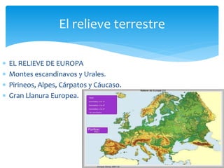 El relieve terrestre 
 EL RELIEVE DE EUROPA 
 Montes escandinavos y Urales. 
 Pirineos, Alpes, Cárpatos y Cáucaso. 
 Gran Llanura Europea. 
 