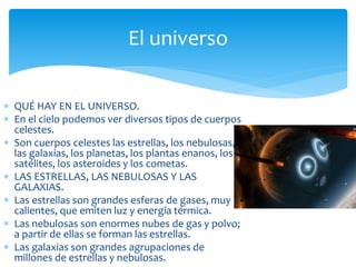 El universo 
 QUÉ HAY EN EL UNIVERSO. 
 En el cielo podemos ver diversos tipos de cuerpos 
celestes. 
 Son cuerpos celestes las estrellas, los nebulosas, 
las galaxias, los planetas, los plantas enanos, los 
satélites, los asteroides y los cometas. 
 LAS ESTRELLAS, LAS NEBULOSAS Y LAS 
GALAXIAS. 
 Las estrellas son grandes esferas de gases, muy 
calientes, que emiten luz y energía térmica. 
 Las nebulosas son enormes nubes de gas y polvo; 
a partir de ellas se forman las estrellas. 
 Las galaxias son grandes agrupaciones de 
millones de estrellas y nebulosas. 
 