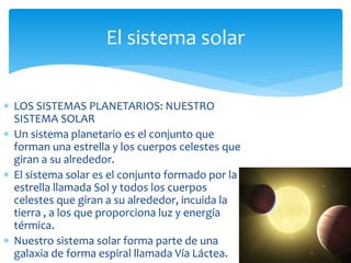 El sistema solar 
 LOS SISTEMAS PLANETARIOS: NUESTRO 
SISTEMA SOLAR 
 Un sistema planetario es el conjunto que 
forman una estrella y los cuerpos celestes que 
giran a su alrededor. 
 El sistema solar es el conjunto formado por la 
estrella llamada Sol y todos los cuerpos 
celestes que giran a su alrededor, incuida la 
tierra , a los que proporciona luz y energía 
térmica. 
 Nuestro sistema solar forma parte de una 
galaxia de forma espiral llamada Vía Láctea. 
 