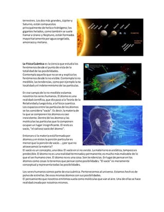 terrestres.Losdosmás grandes,Júpitery
Saturno,estáncompuestos
principalmente de helioe hidrógeno;los
giganteshelados,comotambiénse suele
llamara Urano y Neptuno,estánformados
mayoritariamenteporaguacongelada,
amoniacoy metano.
La FísicaCuántica es lacienciaque estudialos
fenómenosdesde el puntode vistade la
totalidadde lasposibilidades.
Contemplaaquelloque nose ve y explicalos
fenómenosdesde lonovisible.Contemplalono
medible,lastendencias,comoporejemplolano
localidadyel indeterminismode laspartículas.
En ese campo de lono medible estamos
nosotroslossereshumanos.El átomoesuna
realidadcientífica,que diopasoala Teoría de la
Relatividadyluegoésta,alaFísica cuantica.
Los espaciosentre laspartículasde losátomos
se los considera"vacío".Es decir,lamateriade
la que se componenlosátomosescasi
inexistente.Dentrode losátomosylas
moléculas laspartículasque locomponen
ocupanun lugar insignificante.El restoes
vacío, "el valiosovacíodel átomo".
Entoncessi la materiaestáformadapor
átomosy enéstosla porciónparticulares
menorque la porciónde vacío...¿por que no
atravesamoslamateria?
El vacío esun concepto,unaidea.El vacío ensí no existe.Lamaterianoesestática,tampocoes
predecible.El átomonoes unarealidadterminadaypermanente;esmuchomásmaleable de lo
que el serhumanocree.El átomo noes una cosa.Son tendencias.Enlugarde pensarenlos
átomoscomo cosas lotenemosque pensarcomoposibilidades."El vacío"es meramente
conceptual yrepresentatodaslasposibilidades.
Los sereshumanossomosparte de esacuántica.Pertenecemosal universo.Estamoshechosde
polvode estrellas.De esosmismosátomosconsusposibilidades.
El pensamientoque nosotrosemitimosvuelacomomoléculasque vanal aire.Una de ellasse hace
realidadcreadapor nosotrosmismos.
 