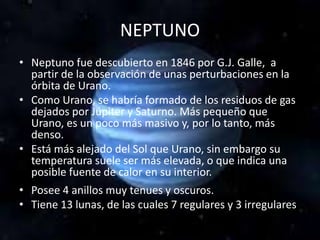 NEPTUNO
• Neptuno fue descubierto en 1846 por G.J. Galle, a
partir de la observación de unas perturbaciones en la
órbita de Urano.
• Como Urano, se habría formado de los residuos de gas
dejados por Júpiter y Saturno. Más pequeño que
Urano, es un poco más masivo y, por lo tanto, más
denso.
• Está más alejado del Sol que Urano, sin embargo su
temperatura suele ser más elevada, o que indica una
posible fuente de calor en su interior.
• Posee 4 anillos muy tenues y oscuros.
• Tiene 13 lunas, de las cuales 7 regulares y 3 irregulares
 