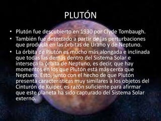 PLUTÓN
• Plutón fue descubierto en 1930 por Clyde Tombaugh.
• También fue detectado a partir de las perturbaciones
que producía en las órbitas de Urano y de Neptuno.
• La órbita de Plutón es mucho más alongada e inclinada
que todas las demás dentro del Sistema Solar e
interseca la órbita de Neptuno, es decir, que hay
momentos en los que Plutón está más cerca que
Neptuno. Esto, junto con el hecho de que Plutón
presenta características muy similares a los objetos del
Cinturón de Kuiper, es razón suficiente para afirmar
que este planeta ha sido capturado del Sistema Solar
externo.
 