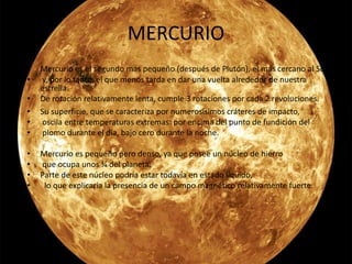 MERCURIO
• Mercurio es el segundo más pequeño (después de Plutón), el más cercano al Sol
• y, por lo tanto, el que menos tarda en dar una vuelta alrededor de nuestra
estrella.
• De rotación relativamente lenta, cumple 3 rotaciones por cada 2 revoluciones.
• Su superficie, que se caracteriza por numerosísimos cráteres de impacto,
• oscila entre temperaturas extremas: por encima del punto de fundición del
• plomo durante el día, bajo cero durante la noche.
• Mercurio es pequeño pero denso, ya que posee un núcleo de hierro
• que ocupa unos ¾ del planeta.
• Parte de este núcleo podría estar todavía en estado líquido,
• lo que explicaría la presencia de un campo magnético relativamente fuerte.
•
 