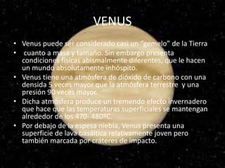 VENUS
• Venus puede ser considerado casi un “gemelo” de la Tierra
• cuanto a masa y tamaño. Sin embargo presenta
condiciones físicas abismalmente diferentes, que le hacen
un mundo absolutamente inhóspito.
• Venus tiene una atmósfera de dióxido de carbono con una
densida 5 veces mayor que la atmósfera terrestre y una
presión 90 veces mayor.
• Dicha atmósfera produce un tremendo efecto invernadero
que hace que las temperaturas superficiales se mantengan
alrededor de los 470- 480ºC.
• Por debajo de la espesa niebla, Venus presenta una
superficie de lava basáltica relativamente joven pero
también marcada por cráteres de impacto.
 