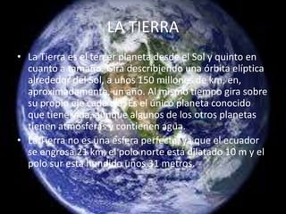 LA TIERRA
• La Tierra es el tercer planeta desde el Sol y quinto en
cuanto a tamaño. Gira describiendo una órbita elíptica
alrededor del Sol, a unos 150 millones de km, en,
aproximadamente, un año. Al mismo tiempo gira sobre
su propio eje cada día. Es el único planeta conocido
que tiene vida, aunque algunos de los otros planetas
tienen atmósferas y contienen agua.
• La Tierra no es una esfera perfecta, ya que el ecuador
se engrosa 21 km, el polo norte está dilatado 10 m y el
polo sur está hundido unos 31 metros.
 