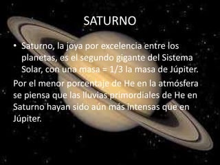 SATURNO
• Saturno, la joya por excelencia entre los
planetas, es el segundo gigante del Sistema
Solar, con una masa = 1/3 la masa de Júpiter.
Por el menor porcentaje de He en la atmósfera
se piensa que las lluvias primordiales de He en
Saturno hayan sido aún más intensas que en
Júpiter.
 
