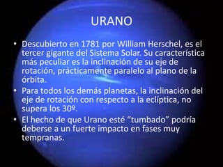 URANO
• Descubierto en 1781 por William Herschel, es el
tercer gigante del Sistema Solar. Su característica
más peculiar es la inclinación de su eje de
rotación, prácticamente paralelo al plano de la
órbita.
• Para todos los demás planetas, la inclinación del
eje de rotación con respecto a la eclíptica, no
supera los 30º.
• El hecho de que Urano esté “tumbado” podría
deberse a un fuerte impacto en fases muy
tempranas.
 
