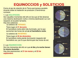 EQUINOCCIOS y SOLSTICIOS
1. Los SOLSTICIOS:
Son aquellos momentos del año en los que el Sol alcanza
una máxima declinación norte o mínima declinación sur con
respecto al ecuador terrestre.
Hay dos solsticios:
a) solsticio de VERANO:
Tiene lugar el 21 de junio.
El hemisferio norte está más iluminado, por lo que
aumentan las horas de sol en el hemisferio norte.
b) solsticio de INVIERNO:
Tiene lugar el 22 de diciembre.
El hemisferio norte pierde iluminación respecto del
hemisferio sur, por lo que disminuyen las horas de sol.
2. Los EQUINOCCIOS:
Son los momentos del año en que el dia y la noche tienen
la misma duración.
Hay dos equinoccios: el 21 de marzo y el 22 de
septiembre.
Como el eje de rotación de la Tierra permanece paralelo
durante todas la traslación se producen 2 fenómenos
curiosos:
 