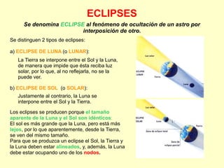 ECLIPSES
Se denomina ECLIPSE al fenómeno de ocultación de un astro por
interposición de otro.
Se distinguen 2 tipos de eclipses:
a) ECLIPSE DE LUNA (o LUNAR):
La Tierra se interpone entre el Sol y la Luna,
de manera que impide que ésta reciba luz
solar, por lo que, al no reflejarla, no se la
puede ver.
b) ECLIPSE DE SOL (o SOLAR):
Justamente al contrario, la Luna se
interpone entre el Sol y la Tierra.
Los eclipses se producen porque el tamaño
aparente de la Luna y el Sol son idénticos:
El sol es más grande que la Luna, pero está más
lejos, por lo que aparentemente, desde la Tierra,
se ven del mismo tamaño.
Para que se produzca un eclipse el Sol, la Tierra y
la Luna deben estar alineados, y, además, la Luna
debe estar ocupando uno de los nodos.
 