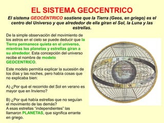 EL SISTEMA GEOCENTRICO
De la simple observación del movimiento de
los astros en el cielo se puede deducir que la
Tierra permanece quieta en el universo,
mientras los planetas y estrellas giran a
su alrededor. Esta concepción del universo
recibe el nombre de modelo
GEOCENTRICO.
Este modelo permitía explicar la sucesión de
los días y las noches, pero había cosas que
no explicaba bien:
A) ¿Por qué el recorrido del Sol en verano es
mayor que en Invierno?
B) ¿Por qué había estrellas que no seguían
el movimiento de las demás?
A esas estrellas “independientes” las
llamaron PLANETAS, que significa errante
en griego.
El sistema GEOCÉNTRICO sostiene que la Tierra (Geos, en griego) es el
centro del Universo y que alrededor de ella giran el Sol, la Luna y las
estrellas.
 