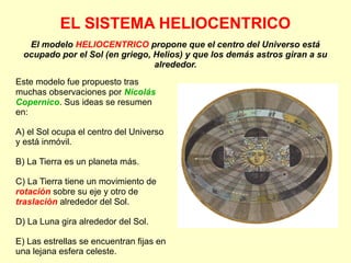 EL SISTEMA HELIOCENTRICO
El modelo HELIOCENTRICO propone que el centro del Universo está
ocupado por el Sol (en griego, Helios) y que los demás astros giran a su
alrededor.
Este modelo fue propuesto tras
muchas observaciones por Nicolás
Copernico. Sus ideas se resumen
en:
A) el Sol ocupa el centro del Universo
y está inmóvil.
B) La Tierra es un planeta más.
C) La Tierra tiene un movimiento de
rotación sobre su eje y otro de
traslación alrededor del Sol.
D) La Luna gira alrededor del Sol.
E) Las estrellas se encuentran fijas en
una lejana esfera celeste.
 
