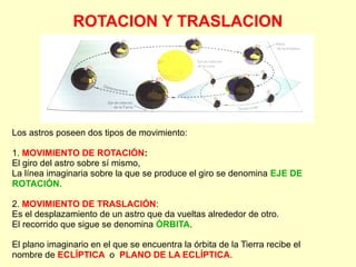 ROTACION Y TRASLACION
Los astros poseen dos tipos de movimiento:
1. MOVIMIENTO DE ROTACIÓN:
El giro del astro sobre sí mismo,
La línea imaginaria sobre la que se produce el giro se denomina EJE DE
ROTACIÓN.
2. MOVIMIENTO DE TRASLACIÓN:
Es el desplazamiento de un astro que da vueltas alrededor de otro.
El recorrido que sigue se denomina ÓRBITA.
El plano imaginario en el que se encuentra la órbita de la Tierra recibe el
nombre de ECLÍPTICA o PLANO DE LA ECLÍPTICA.
 