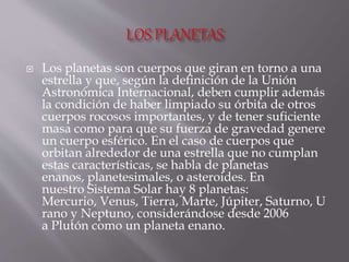  Los planetas son cuerpos que giran en torno a una
estrella y que, según la definición de la Unión
Astronómica Internacional, deben cumplir además
la condición de haber limpiado su órbita de otros
cuerpos rocosos importantes, y de tener suficiente
masa como para que su fuerza de gravedad genere
un cuerpo esférico. En el caso de cuerpos que
orbitan alrededor de una estrella que no cumplan
estas características, se habla de planetas
enanos, planetesimales, o asteroides. En
nuestro Sistema Solar hay 8 planetas:
Mercurio, Venus, Tierra, Marte, Júpiter, Saturno, U
rano y Neptuno, considerándose desde 2006
a Plutón como un planeta enano.
 