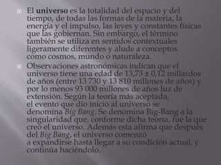  El universo es la totalidad del espacio y del
tiempo, de todas las formas de la materia, la
energía y el impulso, las leyes y constantes físicas
que las gobiernan. Sin embargo, el término
también se utiliza en sentidos contextuales
ligeramente diferentes y alude a conceptos
como cosmos, mundo o naturaleza.
 Observaciones astronómicas indican que el
universo tiene una edad de 13,73 ± 0,12 millardos
de años (entre 13 730 y 13 810 millones de años) y
por lo menos 93 000 millones de años luz de
extensión. Según la teoría más aceptada,
el evento que dio inicio al universo se
denomina Big Bang. Se denomina Big-Bang a la
singularidad que, conforme dicha teoría, fue la que
creó el universo. Además esta afirma que después
del Big Bang, el universo comenzó
a expandirse hasta llegar a su condición actual, y
continúa haciéndolo.
 