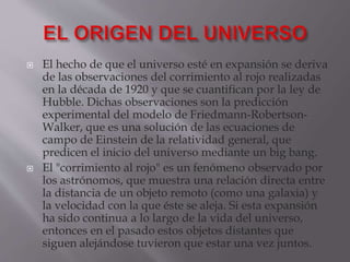  El hecho de que el universo esté en expansión se deriva
de las observaciones del corrimiento al rojo realizadas
en la década de 1920 y que se cuantifican por la ley de
Hubble. Dichas observaciones son la predicción
experimental del modelo de Friedmann-Robertson-
Walker, que es una solución de las ecuaciones de
campo de Einstein de la relatividad general, que
predicen el inicio del universo mediante un big bang.
 El "corrimiento al rojo" es un fenómeno observado por
los astrónomos, que muestra una relación directa entre
la distancia de un objeto remoto (como una galaxia) y
la velocidad con la que éste se aleja. Si esta expansión
ha sido continua a lo largo de la vida del universo,
entonces en el pasado estos objetos distantes que
siguen alejándose tuvieron que estar una vez juntos.
 