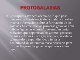  Los rápidos avances acerca de lo que pasó
después de la existencia de la materia aportan
mucha información sobre la formación de las
galaxias. Se cree que las primeras galaxias eran
débiles "galaxias enanas" que emitían tanta
radiación que separarían los átomos gaseosos
de sus electrones. Este gas, a su vez, se estaba
calentando y expandiendo, y tenía la
posibilidad de obtener la masa necesaria para
formar las grandes galaxias que conocemos
hoy.
 