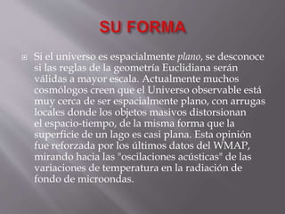 Si el universo es espacialmente plano, se desconoce
si las reglas de la geometría Euclidiana serán
válidas a mayor escala. Actualmente muchos
cosmólogos creen que el Universo observable está
muy cerca de ser espacialmente plano, con arrugas
locales donde los objetos masivos distorsionan
el espacio-tiempo, de la misma forma que la
superficie de un lago es casi plana. Esta opinión
fue reforzada por los últimos datos del WMAP,
mirando hacia las "oscilaciones acústicas" de las
variaciones de temperatura en la radiación de
fondo de microondas.
 