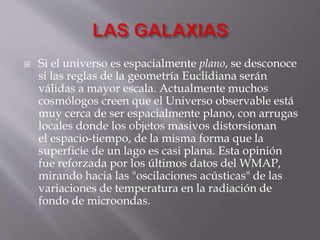  Si el universo es espacialmente plano, se desconoce
si las reglas de la geometría Euclidiana serán
válidas a mayor escala. Actualmente muchos
cosmólogos creen que el Universo observable está
muy cerca de ser espacialmente plano, con arrugas
locales donde los objetos masivos distorsionan
el espacio-tiempo, de la misma forma que la
superficie de un lago es casi plana. Esta opinión
fue reforzada por los últimos datos del WMAP,
mirando hacia las "oscilaciones acústicas" de las
variaciones de temperatura en la radiación de
fondo de microondas.
 