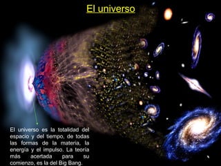 El universo
El universo es la totalidad del
espacio y del tiempo, de todas
las formas de la materia, la
energía y el impulso. La teoría
más acertada para su
comienzo, es la del Big Bang.
 